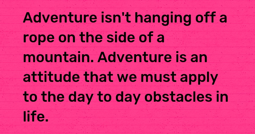 Adventure isn't hanging off a rope on the side of a mountain. Adventure is an attitude that we must apply to the day to day obstacles in life.