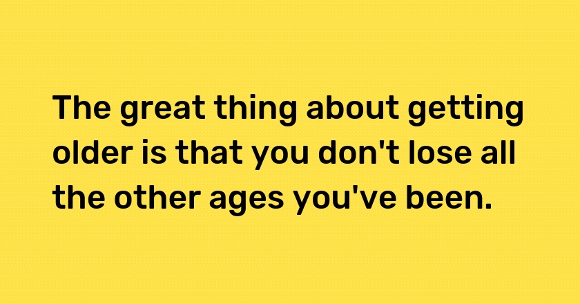 The great thing about getting older is that you don't lose all the other ages you've been.