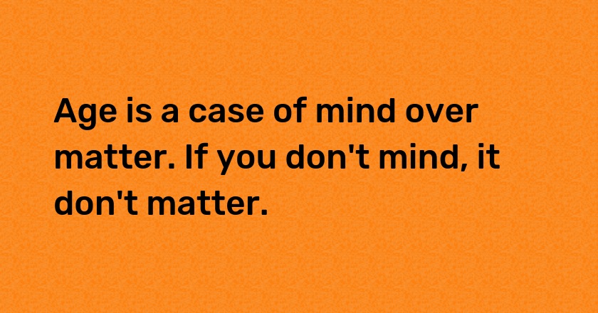 Age is a case of mind over matter. If you don't mind, it don't matter.