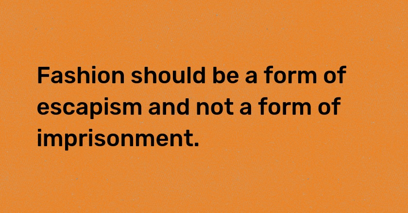 Fashion should be a form of escapism and not a form of imprisonment.