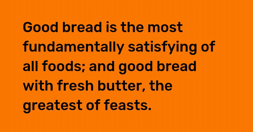 Good bread is the most fundamentally satisfying of all foods; and good bread with fresh butter, the greatest of feasts.