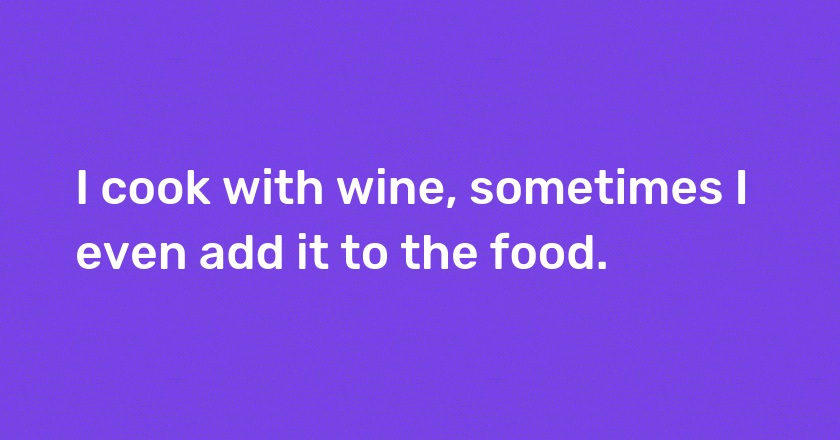 I cook with wine, sometimes I even add it to the food.