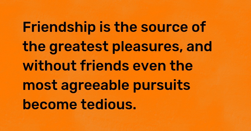 Friendship is the source of the greatest pleasures, and without friends even the most agreeable pursuits become tedious.