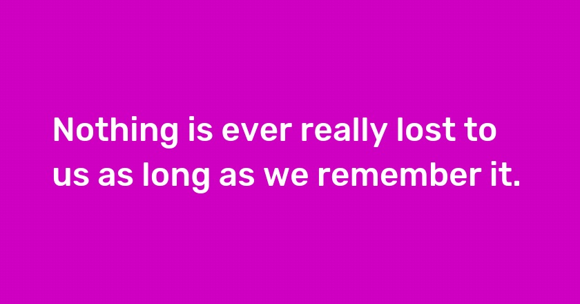 Nothing is ever really lost to us as long as we remember it.