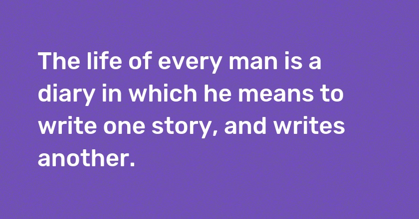 The life of every man is a diary in which he means to write one story, and writes another.