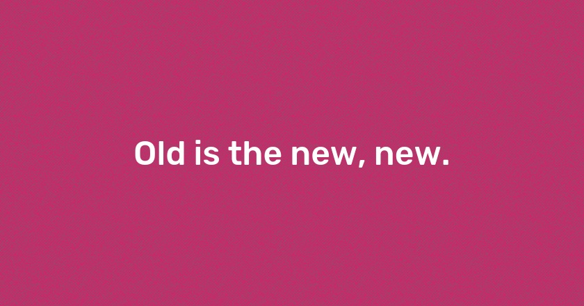 Old is the new, new.