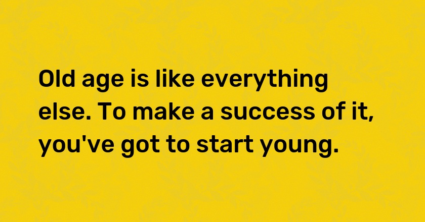 Old age is like everything else. To make a success of it, you've got to start young.