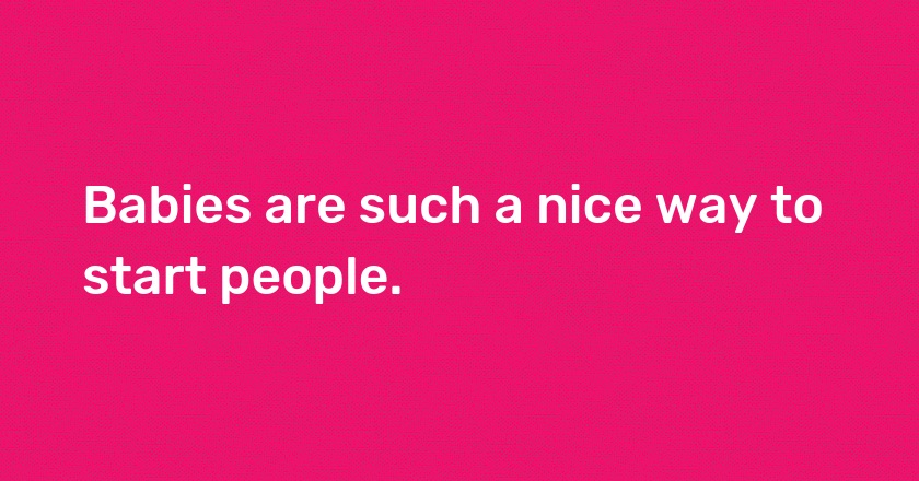 Babies are such a nice way to start people.