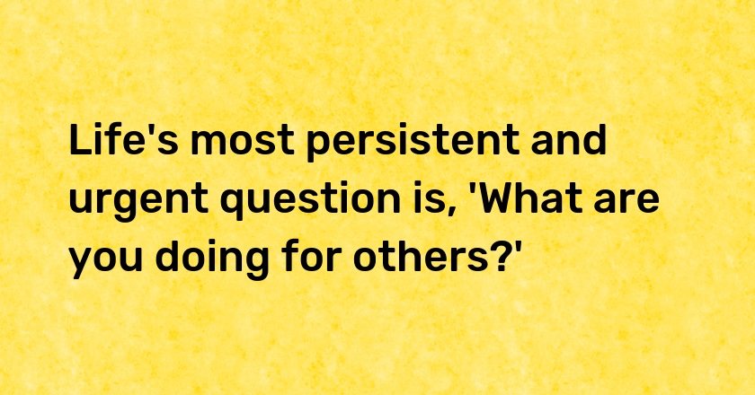 Life's most persistent and urgent question is, 'What are you doing for others?'