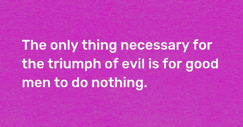 The only thing necessary for the triumph of evil is for good men to do nothing.