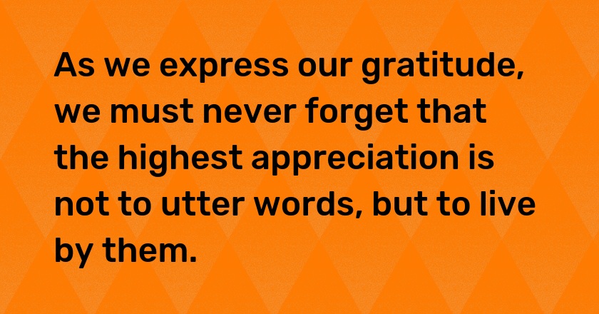 As we express our gratitude, we must never forget that the highest appreciation is not to utter words, but to live by them.