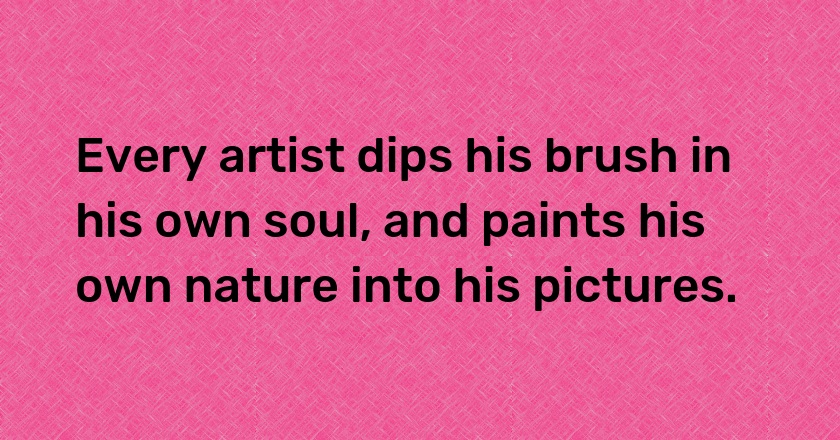 Every artist dips his brush in his own soul, and paints his own nature into his pictures.