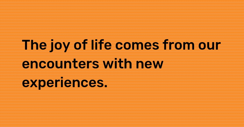 The joy of life comes from our encounters with new experiences.