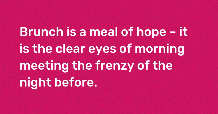 Brunch is a meal of hope – it is the clear eyes of morning meeting the frenzy of the night before.