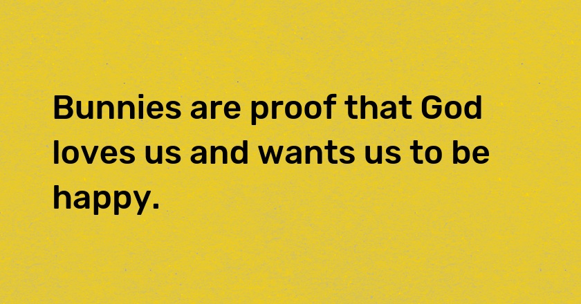 Bunnies are proof that God loves us and wants us to be happy.