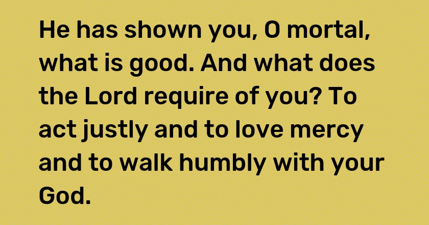 He has shown you, O mortal, what is good. And what does the Lord require of you? To act justly and to love mercy and to walk humbly with your God.