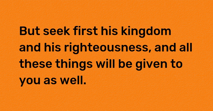 But seek first his kingdom and his righteousness, and all these things will be given to you as well.