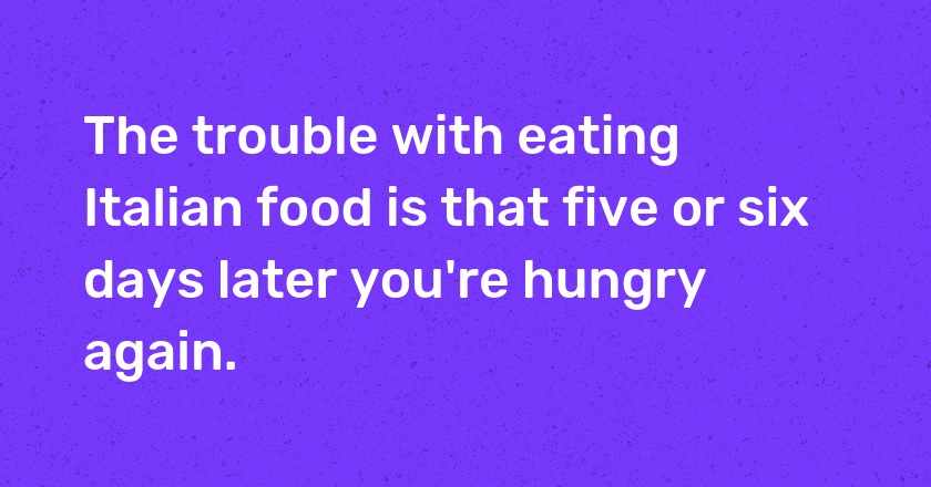 The trouble with eating Italian food is that five or six days later you're hungry again.