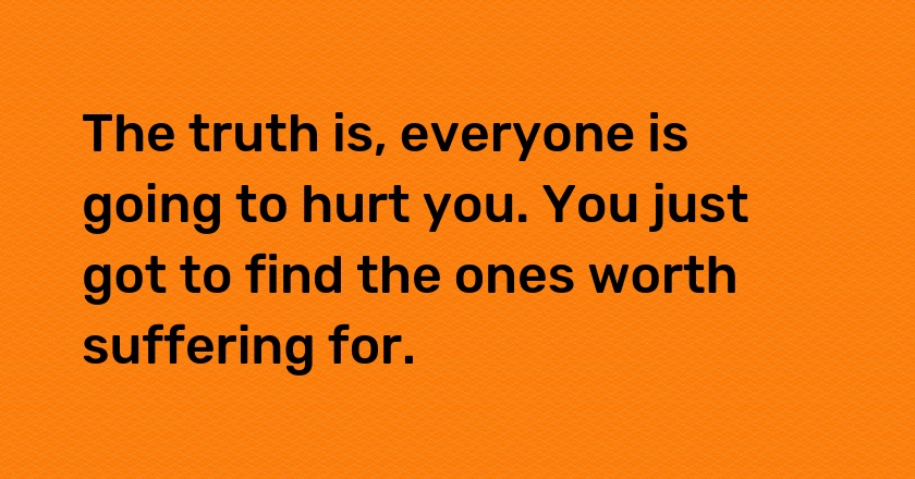 The truth is, everyone is going to hurt you. You just got to find the ones worth suffering for.