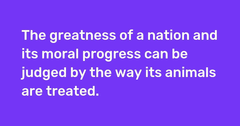 The greatness of a nation and its moral progress can be judged by the way its animals are treated.