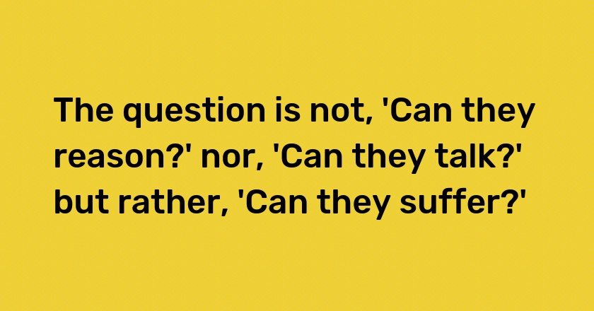 The question is not, 'Can they reason?' nor, 'Can they talk?' but rather, 'Can they suffer?'