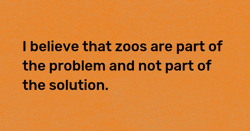 I believe that zoos are part of the problem and not part of the solution.