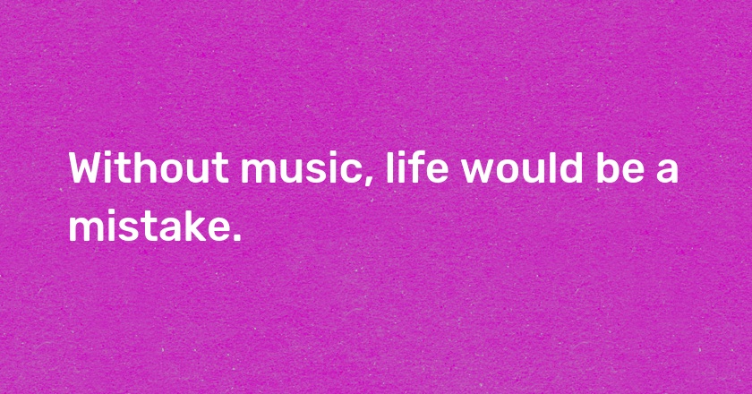 Without music, life would be a mistake.