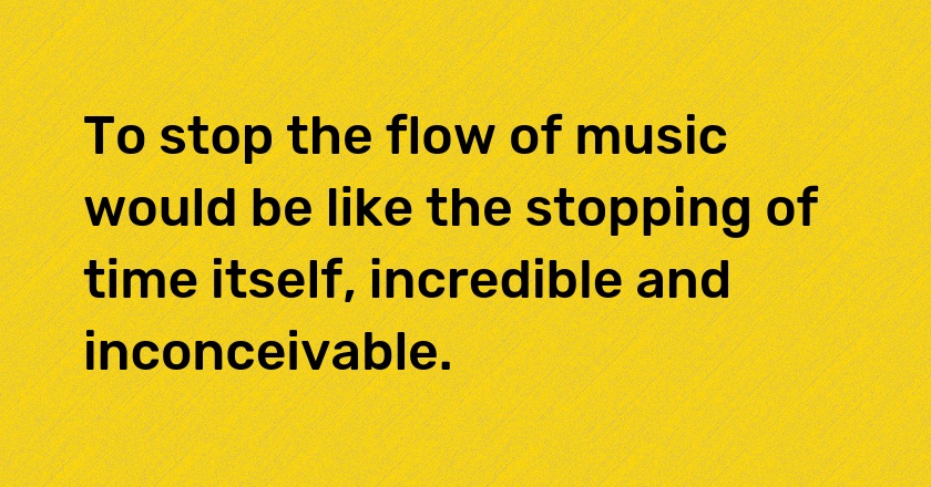 To stop the flow of music would be like the stopping of time itself, incredible and inconceivable.