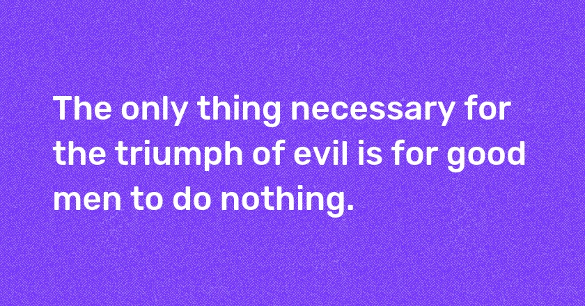 The only thing necessary for the triumph of evil is for good men to do nothing.