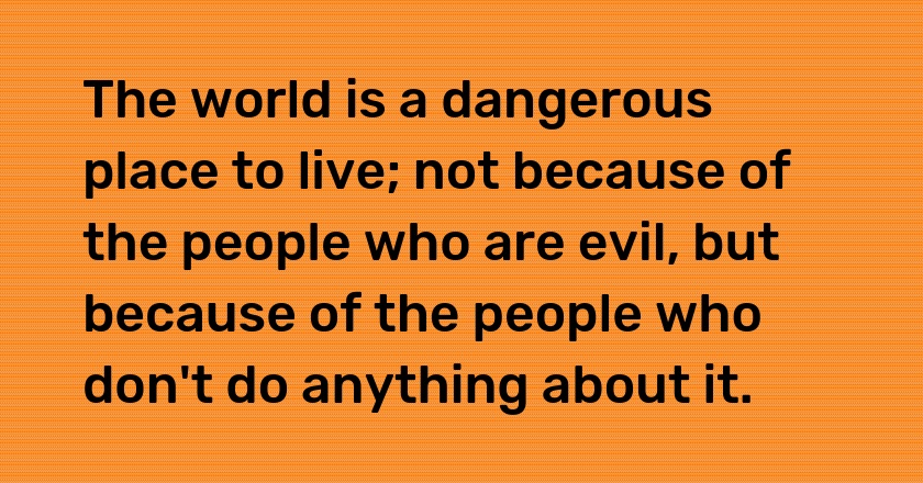 The world is a dangerous place to live; not because of the people who are evil, but because of the people who don't do anything about it.