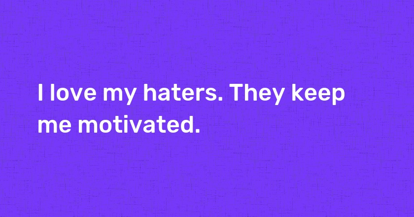 I love my haters. They keep me motivated.