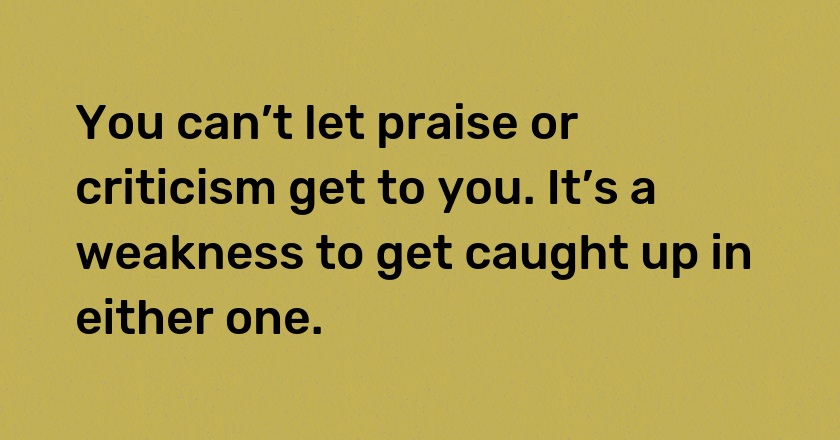 You can’t let praise or criticism get to you. It’s a weakness to get caught up in either one.