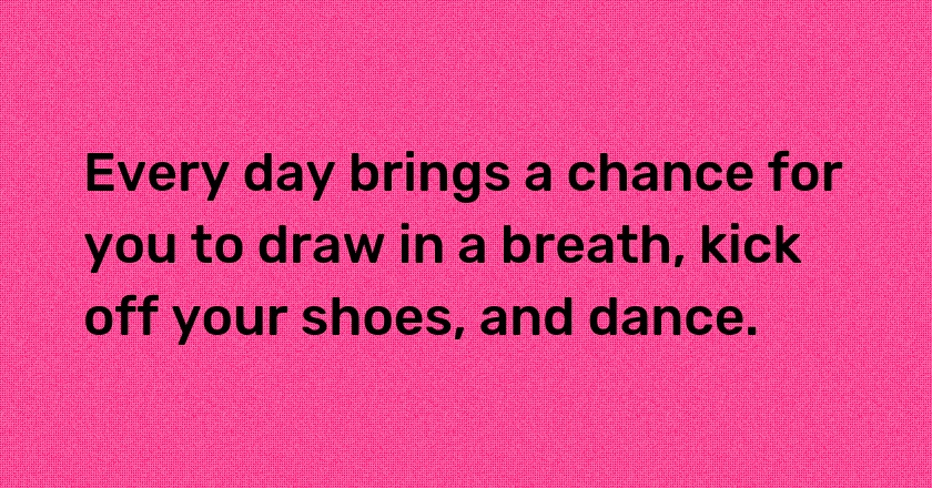 Every day brings a chance for you to draw in a breath, kick off your shoes, and dance.