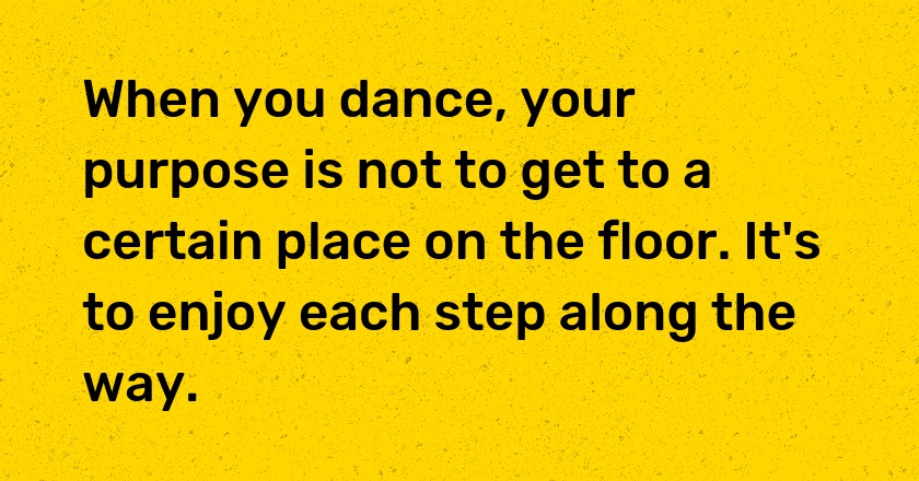 When you dance, your purpose is not to get to a certain place on the floor. It's to enjoy each step along the way.