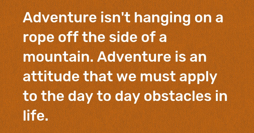 Adventure isn't hanging on a rope off the side of a mountain. Adventure is an attitude that we must apply to the day to day obstacles in life.