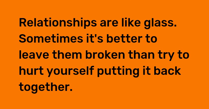 Relationships are like glass. Sometimes it's better to leave them broken than try to hurt yourself putting it back together.