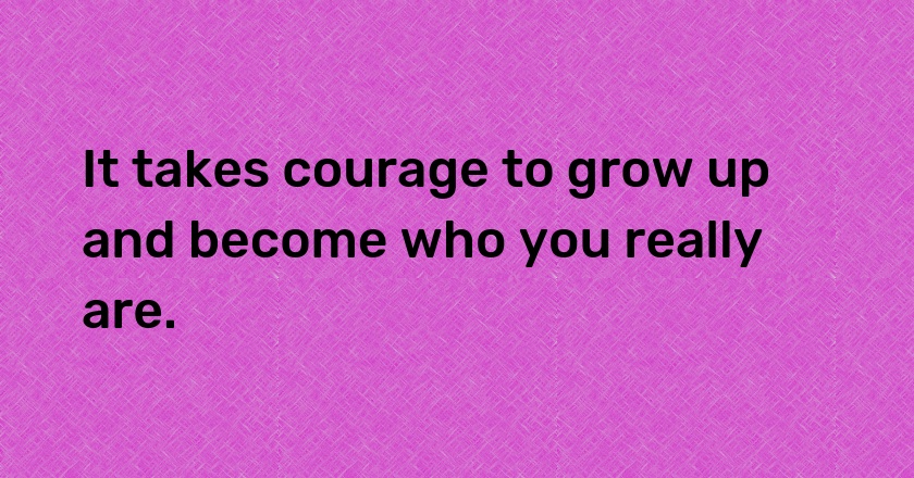 It takes courage to grow up and become who you really are.