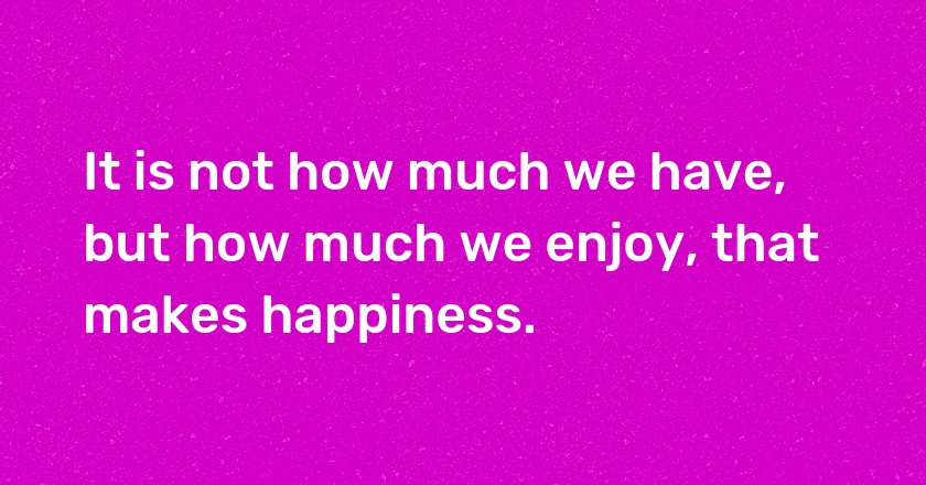 It is not how much we have, but how much we enjoy, that makes happiness.