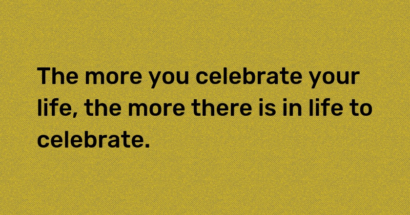 The more you celebrate your life, the more there is in life to celebrate.