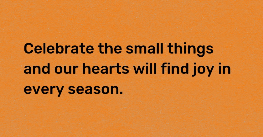 Celebrate the small things and our hearts will find joy in every season.