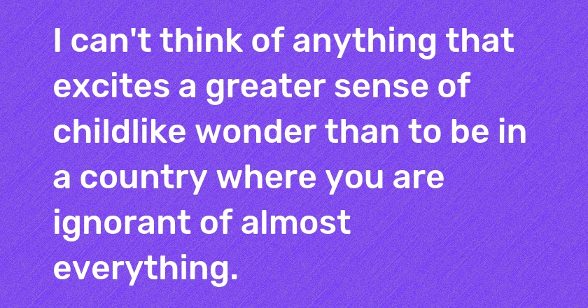 I can't think of anything that excites a greater sense of childlike wonder than to be in a country where you are ignorant of almost everything.