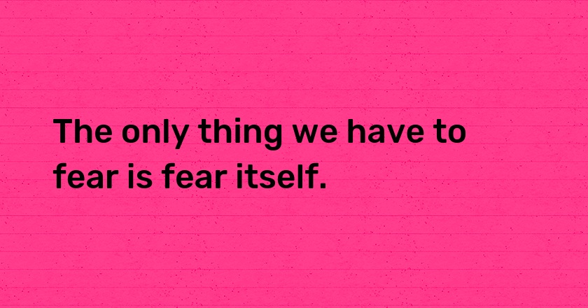 The only thing we have to fear is fear itself.