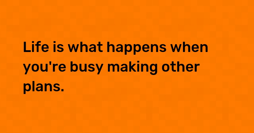 Life is what happens when you're busy making other plans.