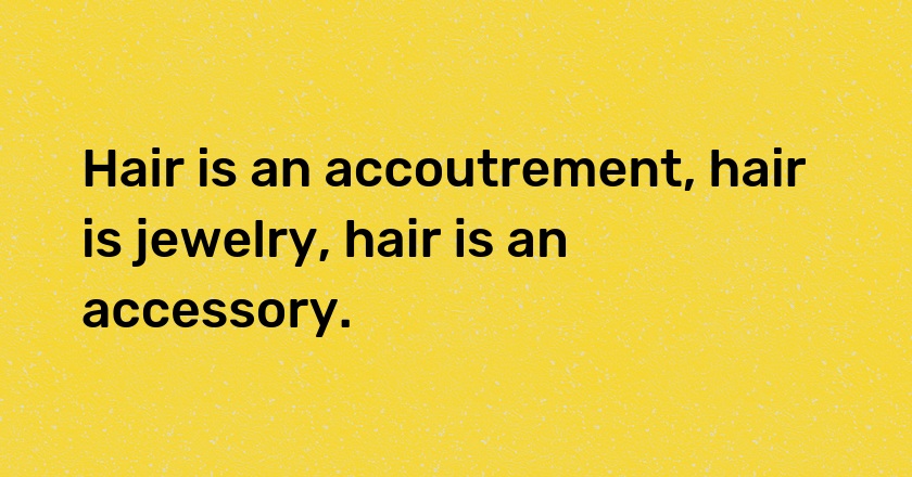 Hair is an accoutrement, hair is jewelry, hair is an accessory.