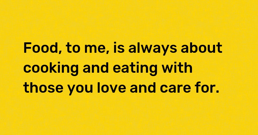 Food, to me, is always about cooking and eating with those you love and care for.