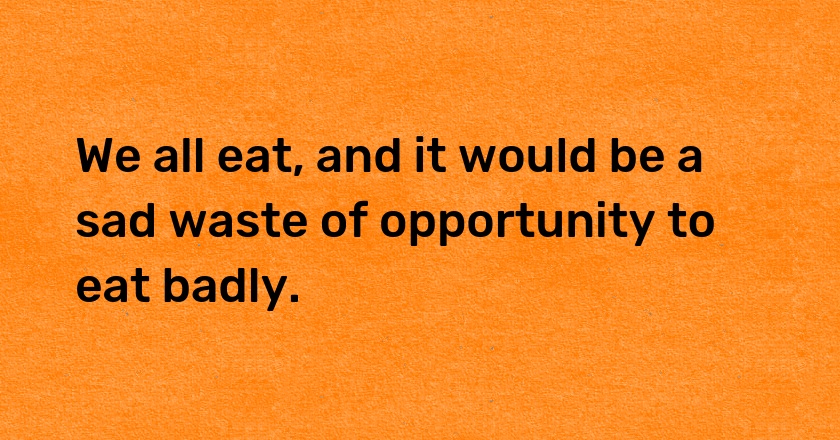 We all eat, and it would be a sad waste of opportunity to eat badly.