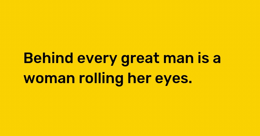 Behind every great man is a woman rolling her eyes.