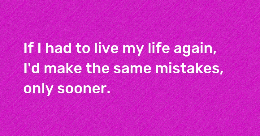 If I had to live my life again, I'd make the same mistakes, only sooner.