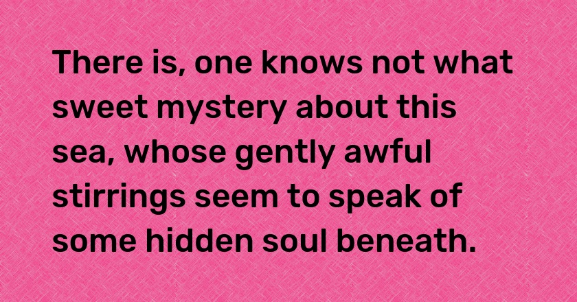 There is, one knows not what sweet mystery about this sea, whose gently awful stirrings seem to speak of some hidden soul beneath.