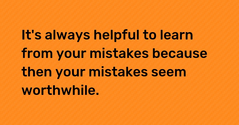 It's always helpful to learn from your mistakes because then your mistakes seem worthwhile.